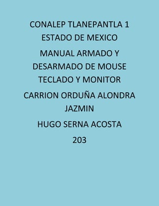 CONALEP TLANEPANTLA 1
ESTADO DE MEXICO
MANUAL ARMADO Y
DESARMADO DE MOUSE
TECLADO Y MONITOR
CARRION ORDUÑA ALONDRA
JAZMIN
HUGO SERNA ACOSTA
203
 