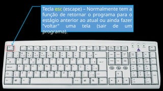 Tecla esc (escape) – Normalmente tem a
função de retornar o programa para o
estágio anterior ao atual ou ainda fazer
"voltar" uma tela (sair de um
programa).
 