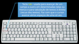 Tecla tab - usada para avançar de um
campo a outro em determinadas telas ou
menus e para tabulação de textos à direita
(recuo dos textos). Faz com que o cursor
avance vários espaços de uma só vez.
 