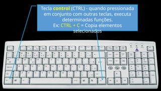 Tecla control (CTRL) - quando pressionada
em conjunto com outras teclas, executa
determinadas funções.
Ex: CTRL + C = Copia elementos
selecionados
 