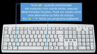 Tecla alt - quando pressionada
em conjunto com outras teclas, executa
determinadas funções. Pode ser usada como
uma alternativa na falta do mouse.
Ex: Alt + f4 fecha um programa (software)
 