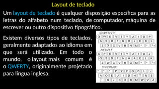 Layout de teclado
Um layout de teclado é qualquer disposição específica para as
letras do alfabeto num teclado, de computador, máquina de
escrever ou outro dispositivo tipográfico.
Existem diversos tipos de teclados,
geralmente adaptados ao idioma em
que será utilizado. Em todo o
mundo, o layout mais comum é
o QWERTY, originalmente projetado
para língua inglesa.
 