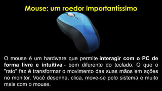Mouse: um roedor importantíssimo
O mouse é um hardware que permite interagir com o PC de
forma livre e intuitiva - bem diferente do teclado. O que o
"rato" faz é transformar o movimento das suas mãos em ações
no monitor. Você desenha, clica, move-se pelo sistema e muito
mais com o mouse.
 