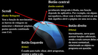 Scroll
(Roda/ Rolagem)
Tem a função de movimentar
as barras de rolagens ou
aumentar e diminuir páginas,
pastas quando combinado
com Ctrl.
Botão Esquerdo
(Enter)
É usado para tudo: clicar, abrir programas,
arrastar e soltar e etc.
Botão direito
(Menu)
Normalmente, serve para
acessar funções adicionais,
sendo a mais comum delas a
do menú contextual,
relacionado ao objeto ou
programa em questão.
Botão central
(botão central)
geralmente integrado à Roda, sua função
depende do aplicativo. Por exemplo, em alguns
navegadores, clicar com o botão central em um
link significa abrir a página em uma nova aba.
 