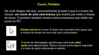 Cursor /Ponteiro
Se você chegou até aqui, provavelmente já sabe o que é o cursor do
mouse: um ícone de uma seta branca que mostra por onde o mouse
se move. O ponteiro também mostra outros processos que estão em
curso no PC:
Estado normal do cursor. É assim que o ponteiro fica quase que
a maioria do tempo em que você usa o computador;
O ponto de interrogação significa que você pode obter
ajuda para alguma ação. Deixe o mouse quieto alguns segundos
e o texto de ajuda relacionado é exibido;
 