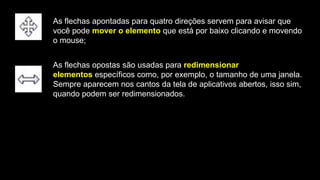 As flechas apontadas para quatro direções servem para avisar que
você pode mover o elemento que está por baixo clicando e movendo
o mouse;
As flechas opostas são usadas para redimensionar
elementos específicos como, por exemplo, o tamanho de uma janela.
Sempre aparecem nos cantos da tela de aplicativos abertos, isso sim,
quando podem ser redimensionados.
 