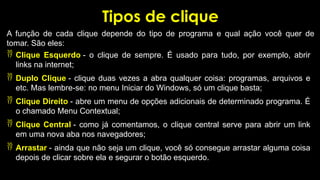 Tipos de clique
A função de cada clique depende do tipo de programa e qual ação você quer de
tomar. São eles:
 Clique Esquerdo - o clique de sempre. É usado para tudo, por exemplo, abrir
links na internet;
 Duplo Clique - clique duas vezes a abra qualquer coisa: programas, arquivos e
etc. Mas lembre-se: no menu Iniciar do Windows, só um clique basta;
 Clique Direito - abre um menu de opções adicionais de determinado programa. É
o chamado Menu Contextual;
 Clique Central - como já comentamos, o clique central serve para abrir um link
em uma nova aba nos navegadores;
 Arrastar - ainda que não seja um clique, você só consegue arrastar alguma coisa
depois de clicar sobre ela e segurar o botão esquerdo.
 