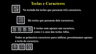 Teclas e Caracteres
Há teclas que possuem dois caracteres.
No teclado há teclas que possuem três caracteres.
E teclas com apenas um caractere,
como é o caso das teclas Alfas.
Todos os primeiros caracteres para utilizar, pressionamos apenas
a tecla do caractere.
 