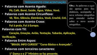 Obs.: As palavras a seguir
são apenas para fins
didáticos, acompanhe a
nova reforma ortográfica
para entender melhor
sobre o novo acordo
ortográfico.
TREINAMENTO COM ACENTUAÇÃO
• Palavras com Acento Agudo:
Pó, Café, Boné, Saúde, Água, Vídeo, Vovó.
• Palavras com Acento Circunflexo:
Vê, Têm, Silêncio, Eletrônica, Vovô, Crochê, Crê.
• Palavras com Acento Crase:
Fui à praia, Fui à Europa.
Palavras com Til:
Coração, Emoção, Avião, Tentação, Tubarão, Aplicação,
Verificação.
• Palavras Entre Aspas:
“BRASIL INFO CURSOS” “Curso Básico e Avançado”.
• Palavras com terceiros caracteres:
1ª Dama e o 2º Ministro se faz presente..
 