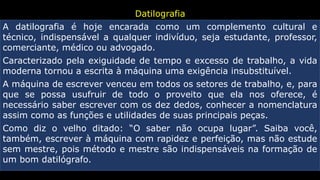 Datilografia
A datilografia é hoje encarada como um complemento cultural e
técnico, indispensável a qualquer indivíduo, seja estudante, professor,
comerciante, médico ou advogado.
Caracterizado pela exiguidade de tempo e excesso de trabalho, a vida
moderna tornou a escrita à máquina uma exigência insubstituível.
A máquina de escrever venceu em todos os setores de trabalho, e, para
que se possa usufruir de todo o proveito que ela nos oferece, é
necessário saber escrever com os dez dedos, conhecer a nomenclatura
assim como as funções e utilidades de suas principais peças.
Como diz o velho ditado: “O saber não ocupa lugar”. Saiba você,
também, escrever à máquina com rapidez e perfeição, mas não estude
sem mestre, pois método e mestre são indispensáveis na formação de
um bom datilógrafo.
 