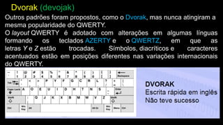 Outros padrões foram propostos, como o Dvorak, mas nunca atingiram a
mesma popularidade do QWERTY.
O layout QWERTY é adotado com alterações em algumas línguas
formando os teclados AZERTY e o QWERTZ, em que as
letras Y e Z estão trocadas. Símbolos, diacríticos e caracteres
acentuados estão em posições diferentes nas variações internacionais
do QWERTY.
Dvorak (devojak)
 