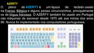O plano de AZERTY é um layout de teclado usado
na França, Bélgica e alguns países circunvizinhos, principalmente
os de língua francesa. O AZERTY também foi usado em Portugal
nas máquinas de escrever desde 1975 até aos inicios dos anos
90. Nunca foi implementado nos computadores portugueses.
AZERTY
 