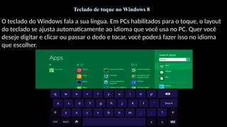 Teclado de toque no Windows 8
O teclado do Windows fala a sua língua. Em PCs habilitados para o toque, o layout
do teclado se ajusta automaticamente ao idioma que você usa no PC. Quer você
deseje digitar e clicar ou passar o dedo e tocar, você poderá fazer isso no idioma
que escolher.
 
