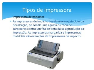  Impressora de impacto:
 As impressoras de impacto baseiam-se no princípio da
decalcação, ao colidir uma agulha ou roda de
caracteres contra um fita de tinta dá-se a produção da
impressão. As impressoras margarida e impressoras
matriciais são exemplos de impressoras de impacto.
Tipos de Impressora
 