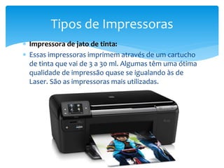  Impressora de jato de tinta:
 Essas impressoras imprimem através de um cartucho
de tinta que vai de 3 a 30 ml. Algumas têm uma ótima
qualidade de impressão quase se igualando às de
Laser. São as impressoras mais utilizadas.
Tipos de Impressoras
 