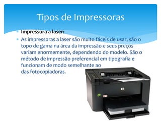  Impressora a laser:
 As impressoras a laser são muito fáceis de usar, são o
topo de gama na área da impressão e seus preços
variam enormemente, dependendo do modelo. São o
método de impressão preferencial em tipografia e
funcionam de modo semelhante ao
das fotocopiadoras.
Tipos de Impressoras
 