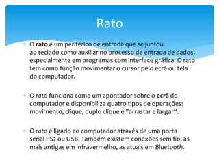  O rato é um periférico de entrada que se juntou
ao teclado como auxiliar no processo de entrada de dados,
especialmente em programas com interface gráfica. O rato
tem como função movimentar o cursor pelo ecrã ou tela
do computador.
 O rato funciona como um apontador sobre o ecrã do
computador e disponibiliza quatro tipos de operações:
movimento, clique, duplo clique e "arrastar e largar“.
 O rato é ligado ao computador através de uma porta
serial PS2 ou USB. Também existem conexões sem fio: as
mais antigas em infravermelho, as atuais em Bluetooth.
Rato
 