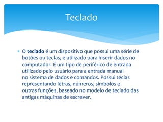  O teclado é um dispositivo que possui uma série de
botões ou teclas, e utilizado para inserir dados no
computador. É um tipo de periférico de entrada
utilizado pelo usuário para a entrada manual
no sistema de dados e comandos. Possui teclas
representando letras, números, símbolos e
outras funções, baseado no modelo de teclado das
antigas máquinas de escrever.
Teclado
 