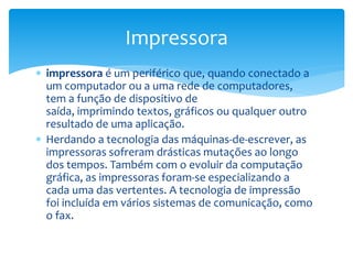 impressora é um periférico que, quando conectado a
um computador ou a uma rede de computadores,
tem a função de dispositivo de
saída, imprimindo textos, gráficos ou qualquer outro
resultado de uma aplicação.
 Herdando a tecnologia das máquinas-de-escrever, as
impressoras sofreram drásticas mutações ao longo
dos tempos. Também com o evoluir da computação
gráfica, as impressoras foram-se especializando a
cada uma das vertentes. A tecnologia de impressão
foi incluída em vários sistemas de comunicação, como
o fax.
Impressora
 
