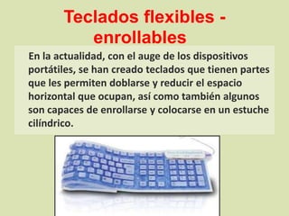 Teclados flexibles - enrollables    En la actualidad, con el auge de los dispositivos portátiles, se han creado teclados que tienen partes que les permiten doblarse y reducir el espacio horizontal que ocupan, así como también algunos son capaces de enrollarse y colocarse en un estuche cilíndrico.