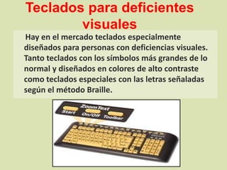 Teclados para deficientes visualesHay en el mercado teclados especialmente diseñados para personas con deficiencias visuales. Tanto teclados con los símbolos más grandes de lo normal y diseñados en colores de alto contraste como teclados especiales con las letras señaladas según el método Braille.