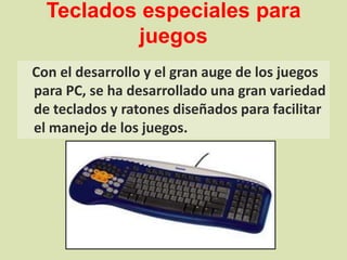 Teclados especiales para juegos Con el desarrollo y el gran auge de los juegos para PC, se ha desarrollado una gran variedad de teclados y ratones diseñados para facilitar el manejo de los juegos.