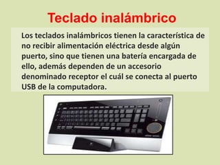 Teclado inalámbricoLos teclados inalámbricos tienen la característica de no recibir alimentación eléctrica desde algún puerto, sino que tienen una batería encargada de ello, además dependen de un accesorio denominado receptor el cuál se conecta al puerto USB de la computadora.
