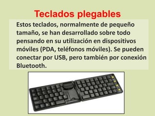 Teclados plegablesEstos teclados, normalmente de pequeño tamaño, se han desarrollado sobre todo pensando en su utilización en dispositivos móviles (PDA, teléfonos móviles). Se pueden conectar por USB, pero también por conexión Bluetooth.