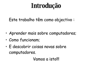 Introdução Este trabalho têm como objectivo : Aprender mais sobre computadores; Como funcionam;  E descobrir coisas novas sobre computadores. Vamos a isto!!! 