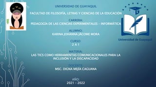 UNIVERSIDAD DE GUAYAQUIL
FACULTAD DE FILOSOFÍA, LETRAS Y CIENCIAS DE LA EDUCACIÓN
CARRERA:
PEDAGOGÍA DE LAS CIENCIAS EXPERIMENTALES – INFORMÁTICA
ALUMNO:
KARINA JOHANNA JÁCOME MORA
CURSO:
2 A 1
MATERIA:
LAS TICS COMO HERRAMIENTAS COMUNICACIONALES PARA LA
INCLUSIÓN Y LA DISCAPACIDAD
DOCENTE:
MSC. DIGNA MEJÍA CAGUANA
AÑO:
2021 – 2022
 