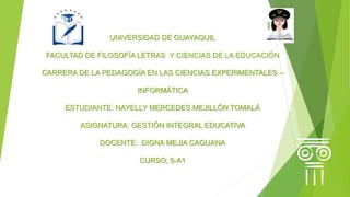 UNIVERSIDAD DE GUAYAQUIL
FACULTAD DE FILOSOFÍA LETRAS Y CIENCIAS DE LA EDUCACIÓN
CARRERA DE LA PEDAGOGÍA EN LAS CIENCIAS EXPERIMENTALES –
INFORMÁTICA
ESTUDIANTE: NAYELLY MERCEDES MEJILLÓN TOMALÁ
ASIGNATURA: GESTIÓN INTEGRAL EDUCATIVA
DOCENTE: DIGNA MEJIA CAGUANA
CURSO; 5-A1
 