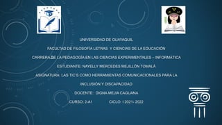 UNIVERSIDAD DE GUAYAQUIL
FACULTAD DE FILOSOFÍA LETRAS Y CIENCIAS DE LA EDUCACIÓN
CARRERA DE LA PEDAGOGÍA EN LAS CIENCIAS EXPERIMENTALES – INFORMÁTICA
ESTUDIANTE: NAYELLY MERCEDES MEJILLÓN TOMALÁ
ASIGNATURA: LAS TIC’S COMO HERRAMIENTAS COMUNICACIONALES PARA LA
INCLUSIÓN Y DISCAPACIDAD
DOCENTE: DIGNA MEJIA CAGUANA
CURSO; 2-A1 CICLO: I 2021- 2022
 