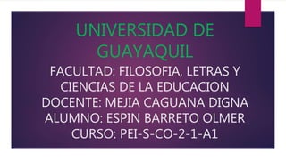 UNIVERSIDAD DE
GUAYAQUIL
FACULTAD: FILOSOFIA, LETRAS Y
CIENCIAS DE LA EDUCACION
DOCENTE: MEJIA CAGUANA DIGNA
ALUMNO: ESPIN BARRETO OLMER
CURSO: PEI-S-CO-2-1-A1
 