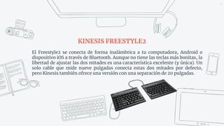 KINESIS FREESTYLE2
5
El Freestyle2 se conecta de forma inalámbrica a tu computadora, Android o
dispositivo iOS a través de Bluetooth. Aunque no tiene las teclas más bonitas, la
libertad de ajustar las dos mitades es una característica excelente (y única). Un
solo cable que mide nueve pulgadas conecta estas dos mitades por defecto,
pero Kinesis también ofrece una versión con una separación de 20 pulgadas.
 