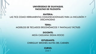 UNIVERSIDAD DE GUAYAQUIL
FACULTAD DE FILOSOFÍA
MATERIA:
LAS TICS COMO HERRAMIENTAS COMUNICACIONALES PARA LA INCLUSIÓN Y
DISCAPACIDAD
TEMA:
MODELOS DE TECLADOS ERGONÓMICOS Y PANTALLAS TÁCTILES
DOCENTE:
MEJÍA CAGUANA DIGNA ROCIO
ESTUDIANTE:
CHIRIGUAY BRIONES MAYRA DEL CARMEN
CURSO:
2 A 1
 
