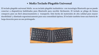 El teclado plegable universal MoKo es un teclado plegable inalámbrico con tecnología Bluetooth que se puede
conectar a dispositivos habilitados para Bluetooth para escribir fácilmente. El teclado se pliega de forma
compacta para un fácil almacenamiento y transporte. Está hecho de materiales de alta calidad para mayor
durabilidad y diseñado ergonómicamente para una comodidad óptima. El teclado también tiene una batería de
larga duración para un uso prolongado.
MoKo Teclado Plegable Universal
 