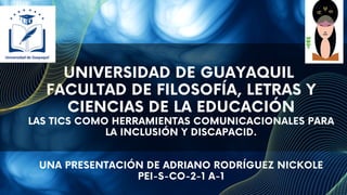 UNIVERSIDAD DE GUAYAQUIL
FACULTAD DE FILOSOFÍA, LETRAS Y
CIENCIAS DE LA EDUCACIÓN
LAS TICS COMO HERRAMIENTAS COMUNICACIONALES PARA
LA INCLUSIÓN Y DISCAPACID.
UNA PRESENTACIÓN DE ADRIANO RODRÍGUEZ NICKOLE
PEI-S-CO-2-1 A-1
 