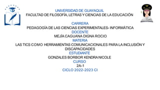 UNIVERSIDAD DE GUAYAQUIL
FACULTAD DE FILOSOFÍA, LETRAS YCIENCIAS DE LA EDUCACIÓN
CARRERA
PEDAGOGÍA DE LAS CIENCIAS EXPERIMENTALES- INFORMÁTICA
DOCENTE
MEJÍA CAGUANA DIGNA ROCIO
MATERIA
LAS TICS COMO HERRAMIENTAS COMUNICACIONALES PARA LA INCLUSIÓN Y
DISCAPACIDADES
ESTUDIANTE
GONZALES BORBOR KENDRANICOLE
CURSO
2A-1
CICLO 2022-2023 CI
 
