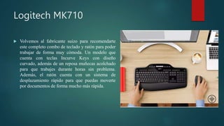 Logitech MK710
 Volvemos al fabricante suizo para recomendarte
este completo combo de teclado y ratón para poder
trabajar de forma muy cómoda. Un modelo que
cuenta con teclas Incurve Keys con diseño
curvado, además de un reposa muñecas acolchado
para que trabajes durante horas sin problema.
Además, el ratón cuenta con un sistema de
desplazamiento rápido para que puedas moverte
por documentos de forma mucho más rápida.
 