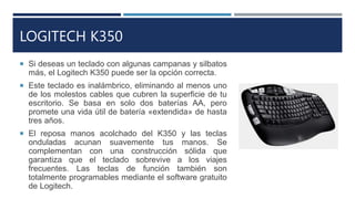 LOGITECH K350
 Si deseas un teclado con algunas campanas y silbatos
más, el Logitech K350 puede ser la opción correcta.
...