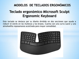 Teclado ergonómico Microsoft Sculpt
Ergonomic Keyboard
Este teclado se destaca por su diseño dividido en dos secciones que ayuda a
reducir el estrés en las muñecas y los brazos. Cuenta con una curva suave y una
almohadilla reposamanos acolchada para mayor comodidad.
MODELOS DE TECLADOS ERGONÓMICOS
 