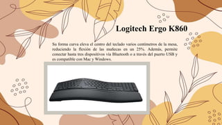 Logitech Ergo K860
Su forma curva eleva el centro del teclado varios centímetros de la mesa,
reduciendo la flexión de las muñecas en un 25%. Además, permite
conectar hasta tres dispositivos vía Bluetooth o a través del puerto USB y
es compatible con Mac y Windows.
 