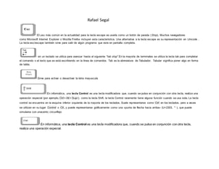 Rafael Segal
:El uso más común en la actualidad para la tecla escape es usarla como un botón de parada (Stop). Muchos navegadores
como Microsoft Internet Explorer o Mozilla Firefox incluyen esta característica. Una alternativa a la tecla escape es su representación en Unicode .
La tecla esc/escape también sirve para salir de algún programa que este en pantalla completa.
: en un teclado se utiliza para avanzar hasta el siguiente "tab stop".En la mayoría de terminales se utiliza la tecla tab para completar
el comando o el texto que se está escribiendo en la línea de comandos. Tab es la abreviatura de Tabulador. Tabular significa poner algo en forma
de tabla.
:Sirve para activar o desactivar la letra mayuscula
:En informática, una tecla Control es una tecla modificadora que, cuando se pulsa en conjunción con otra tecla, realiza una
operación especial (por ejemplo, Ctrl + Alt + Supr); como la tecla Shift, la tecla Control raramente tiene alguna función cuando se usa sola. La tecla
control se encuentra en la esquina inferior izquierda de la mayoría de los teclados. Suele representarse como Ctrl en los teclados, pero a veces
se utilizan en su lugar Control o Ctl , y puede representarse gráficamente como una «punta de flecha hacia arriba» (U+2303, ⌃ ), que puede
simularse con unacento circunflejo
:En informática, una tecla Control es una tecla modificadora que, cuando se pulsa en conjunción con otra tecla,
realiza una operación especial.
 