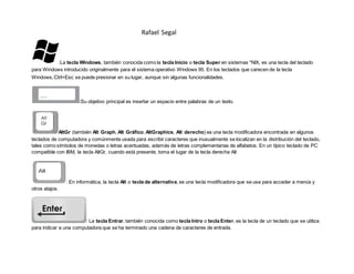 Rafael Segal
:La tecla Windows, también conocida como la tecla Inicio o tecla Super en sistemas *NIX, es una tecla del teclado
para Windows introducido originalmente para el sistema operativo Windows 95. En los teclados que carecen de la tecla
Windows,Ctrl+Esc se puede presionar en su lugar, aunque sin algunas funcionalidades.
:Su objetivo principal es insertar un espacio entre palabras de un texto.
AltGr (también Alt Graph, Alt Gráfico, AltGraphics, Alt derecho) es una tecla modificadora encontrada en algunos
teclados de computadora y comúnmente usada para escribir caracteres que inusualmente se localizan en la distribución del teclado,
tales como símbolos de monedas o letras acentuadas, además de letras complementarias de alfabetos. En un típico teclado de PC
compatible con IBM, la tecla AltGr, cuando está presente, toma el lugar de la tecla derecha Alt
: En informática, la tecla Alt o tecla de alternativa, es una tecla modificadora que se usa para acceder a menús y
otros atajos.
: La tecla Entrar, también conocida como tecla Intro o tecla Enter, es la tecla de un teclado que se utiliza
para indicar a una computadora que se ha terminado una cadena de caracteres de entrada.
 