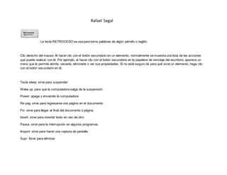 Rafael Segal
: La tecla RETROCESO se usa para borra palabras de algún párrafo o reglón.
Clic derecho del mause: Al hacer clic con el botón secundario en un elemento, normalmente se muestra una lista de las acciones
que puede realizar con él. Por ejemplo, al hacer clic con el botón secundario en la papelera de reciclaje del escritorio, aparece un
menú que le permite abrirla, vaciarla, eliminarla o ver sus propiedades. Si no está seguro de para qué sirve un elemento, haga clic
con el botón secundario en él.
Tecla sleep: sirve para suspender.
Wake up: para que la computadora salga de la suspensión
Power: apaga y enciende la computadora
Re pag: sirve para regresarse una página en el documento
Fin: sirve para llegar al final del documento o página.
Insert: sirve para insertar texto en vez de otro.
Pausa: sirve para la interrupción en algunos programas.
Imppnt: sirve para hacer una captura de pantalla
Supr: Sirve para eliminar.
 