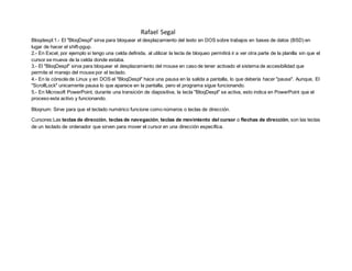 Rafael Segal
Bloqdespl:1.- El "BloqDespl" sirva para bloquear el desplazamiento del texto en DOS sobre trabajos en bases de datos (BSD) en
lugar de hacer el shift-pgup.
2.- En Excel, por ejemplo si tengo una celda definida, al utilizar la tecla de bloqueo permitirá ir a ver otra parte de la planilla sin que el
cursor se mueva de la celda donde estaba.
3.- El "BloqDespl" sirva para bloquear el desplazamiento del mouse en caso de tener activado el sistema de accesibilidad que
permite el manejo del mouse por el teclado.
4.- En la cónsola de Linux y en DOS el "BloqDespl" hace una pausa en la salida a pantalla, lo que debería hacer "pause". Aunque, El
"ScrollLock" unicamente pausa lo que aparece en la pantalla, pero el programa sigue funcionando.
5.- En Microsoft PowerPoint, durante una transición de diapositiva, la tecla "BloqDespl" se activa, esto indica en PowerPoint que el
proceso esta activo y funcionando.
Bloqnum: Sirve para que el teclado numérico funcione como números o teclas de dirección.
Cursores:Las teclas de dirección, teclas de navegación, teclas de movimiento del cursor o flechas de dirección, son las teclas
de un teclado de ordenador que sirven para mover el cursor en una dirección específica.
 