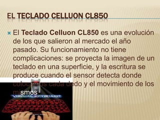 EL TECLADO CELLUON CL850

   El Teclado Celluon CL850 es una evolución
    de los que salieron al mercado el año
    pasado. Su funcionamiento no tiene
    complicaciones: se proyecta la imagen de un
    teclado en una superficie, y la escritura se
    produce cuando el sensor detecta donde
    colocamos cada dedo y el movimiento de los
    mismos.
 