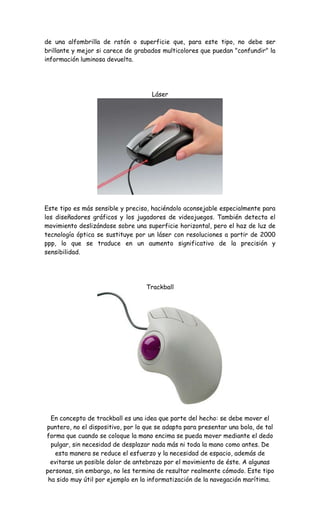 de una alfombrilla de ratón o superficie que, para este tipo, no debe ser
brillante y mejor si carece de grabados multicolores que puedan "confundir" la
información luminosa devuelta.
Láser
Este tipo es más sensible y preciso, haciéndolo aconsejable especialmente para
los diseñadores gráficos y los jugadores de videojuegos. También detecta el
movimiento deslizándose sobre una superficie horizontal, pero el haz de luz de
tecnología óptica se sustituye por un láser con resoluciones a partir de 2000
ppp, lo que se traduce en un aumento significativo de la precisión y
sensibilidad.
Trackball
En concepto de trackball es una idea que parte del hecho: se debe mover el
puntero, no el dispositivo, por lo que se adapta para presentar una bola, de tal
forma que cuando se coloque la mano encima se pueda mover mediante el dedo
pulgar, sin necesidad de desplazar nada más ni toda la mano como antes. De
esta manera se reduce el esfuerzo y la necesidad de espacio, además de
evitarse un posible dolor de antebrazo por el movimiento de éste. A algunas
personas, sin embargo, no les termina de resultar realmente cómodo. Este tipo
ha sido muy útil por ejemplo en la informatización de la navegación marítima.
 
