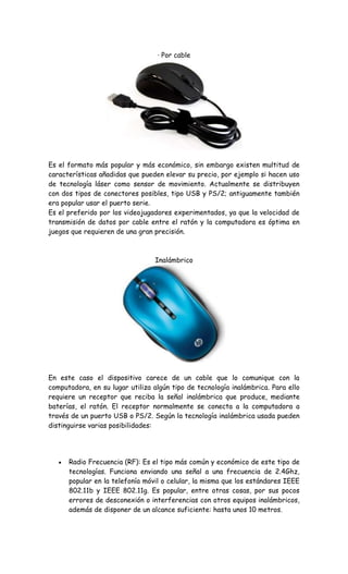 · Por cable
Es el formato más popular y más económico, sin embargo existen multitud de
características añadidas que pueden elevar su precio, por ejemplo si hacen uso
de tecnología láser como sensor de movimiento. Actualmente se distribuyen
con dos tipos de conectores posibles, tipo USB y PS/2; antiguamente también
era popular usar el puerto serie.
Es el preferido por los videojugadores experimentados, ya que la velocidad de
transmisión de datos por cable entre el ratón y la computadora es óptima en
juegos que requieren de una gran precisión.
Inalámbrico
En este caso el dispositivo carece de un cable que lo comunique con la
computadora, en su lugar utiliza algún tipo de tecnología inalámbrica. Para ello
requiere un receptor que reciba la señal inalámbrica que produce, mediante
baterías, el ratón. El receptor normalmente se conecta a la computadora a
través de un puerto USB o PS/2. Según la tecnología inalámbrica usada pueden
distinguirse varias posibilidades:
Radio Frecuencia (RF): Es el tipo más común y económico de este tipo de
tecnologías. Funciona enviando una señal a una frecuencia de 2.4Ghz,
popular en la telefonía móvil o celular, la misma que los estándares IEEE
802.11b y IEEE 802.11g. Es popular, entre otras cosas, por sus pocos
errores de desconexión o interferencias con otros equipos inalámbricos,
además de disponer de un alcance suficiente: hasta unos 10 metros.
 