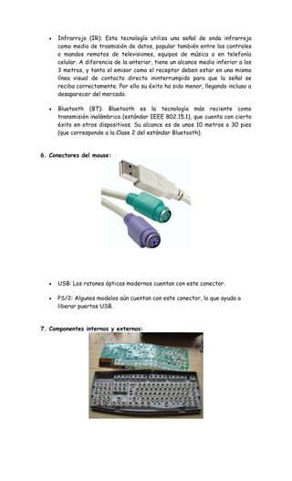 Infrarrojo (IR): Esta tecnología utiliza una señal de onda infrarroja
como medio de trasmisión de datos, popular también entre los controles
o mandos remotos de televisiones, equipos de música o en telefonía
celular. A diferencia de la anterior, tiene un alcance medio inferior a los
3 metros, y tanto el emisor como el receptor deben estar en una misma
línea visual de contacto directo ininterrumpido para que la señal se
reciba correctamente. Por ello su éxito ha sido menor, llegando incluso a
desaparecer del mercado.
Bluetooth (BT): Bluetooth es la tecnología más reciente como
transmisión inalámbrica (estándar IEEE 802.15.1), que cuenta con cierto
éxito en otros dispositivos. Su alcance es de unos 10 metros o 30 pies
(que corresponde a la Clase 2 del estándar Bluetooth).
6. Conectores del mouse:
USB: Los ratones ópticos modernos cuentan con este conector.
PS/2: Algunos modelos aún cuentan con este conector, lo que ayuda a
liberar puertos USB.
7. Componentes internos y externos:
 